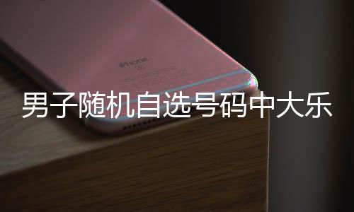万 男子自选中大乐透一周才领奖号码随机时隔